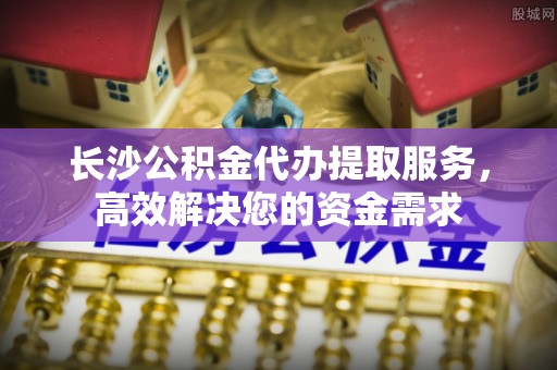 宽甸长沙公积金代办提取服务，高效解决您的资金需求