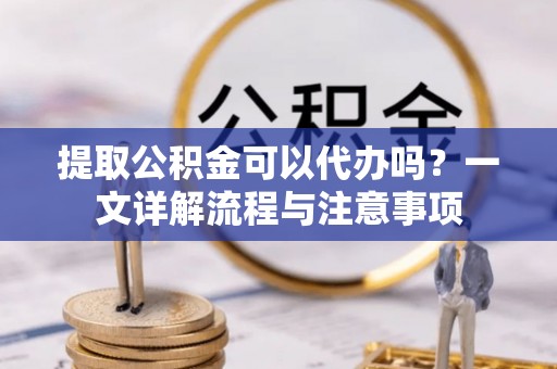 宽甸提取公积金可以代办吗？一文详解流程与注意事项