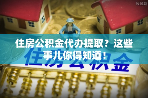 宽甸住房公积金代办提取？这些事儿你得知道！