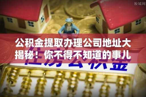 宽甸公积金提取办理公司地址大揭秘！你不得不知道的事儿