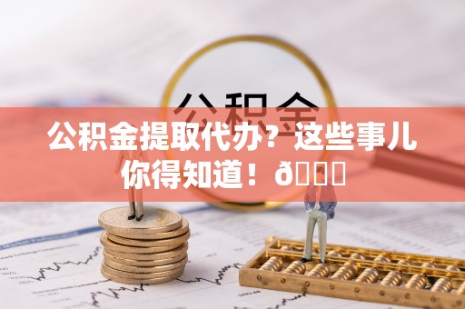 宽甸公积金提取代办？这些事儿你得知道！😎