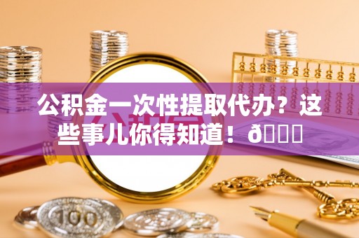 宽甸公积金一次性提取代办？这些事儿你得知道！😎