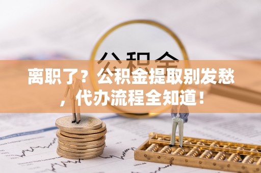 宽甸离职了？公积金提取别发愁，代办流程全知道！