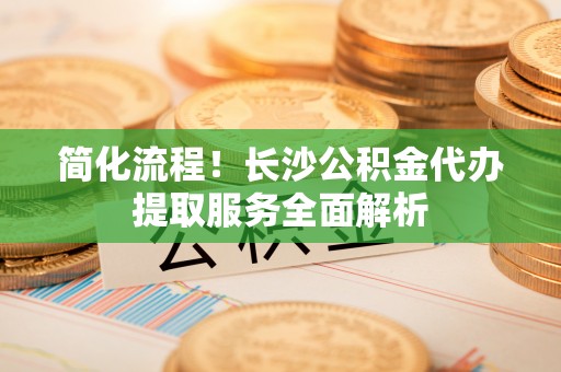 宽甸简化流程！长沙公积金代办提取服务全面解析