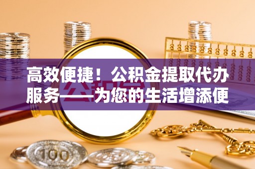 宽甸高效便捷！公积金提取代办服务——为您的生活增添便利