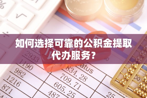 宽甸如何选择可靠的公积金提取代办服务？