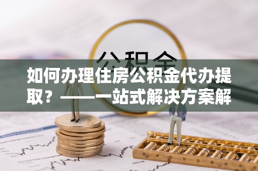 宽甸如何办理住房公积金代办提取？——一站式解决方案解析